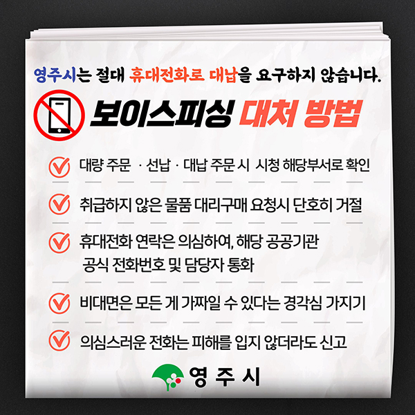 영주시는 절대 휴대전화로 대납을 요구하지 않습니다. 보이스피싱 대처 방법 대량 주문·선납·대납 주문 시 시청 해당부서로 확인 / 취급하지 않은 물품 대리구매 요청시 단호히 거절 / 휴대전화 연락은 의심하여, 해당 공공기관 공식 전화번호 및 담당자 통화 / 비대면은 모든 게 가짜일 수 있다는 경각심 가지기 / 의심스러운 전화는 피해를 입지 않더라도 신고 [영주시]