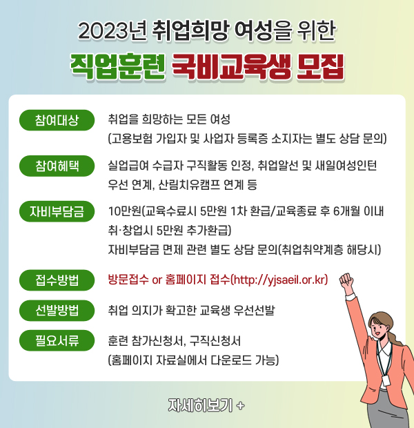 2023년 취업희망 여성을 위한 직업훈련 국비교육생 모집 참여대상 : 취업을 희망하는 모든 여성(고용보험 가입자 및 사업자 등록증 소지자는 별도 상담 문의) 참여혜택 : 실업급여 수급자 구직활동 인정, 취업알선 및 새일여성인턴 우선 연계, 산림치유캠프 연계 등 자비부담금 : 10만원(교육수료시 5만원 1차 환급/교육종료 후 6개월 이내 취·창업시 5만원 추가환급) 자비부담금 면제 관련 별도 상담 문의(취업취약계층 해당시) 접수방법 : 방문접수 or 홈페이지 접수(http://yjsaeil.or.kr) 선발방법 : 취업 의지가 확고한 교육생 우선선발 필요서류 : 훈련 참가신청서, 구직신청서(홈페이지 자료실에서 다운로드 가능) 자세히보기+