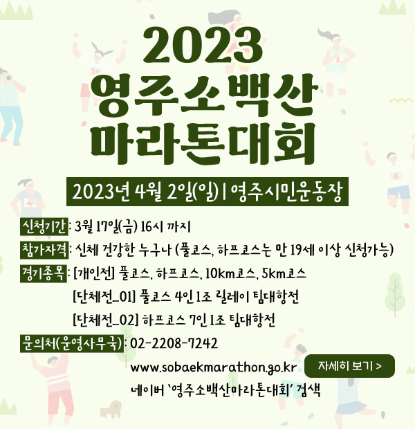 2023 영주소백산 마라톤대회 2023년 4월 2일(일) | 영주시민운동장 신청기간 : 3월 17일(금) 16시 까지 / 참가자격 : 신체 건강한 누구나 (풀코스, 하프코스는 만 19세 이상 신청가능) / 경기종목 : [개인전] 풀코스, 하프코스, 10km코스, 5km코스 | [단체전_01] 풀코스 4인 1조 릴레이 팀대항전 | [단체전_02] 하프코스 7인 1조 팀대항전 / 문의처(운영사무국) : 02-2208-7242 | www.sobaekmarathon.go.kr (자세히 보기) | 네이버 ‘영주소백산마라톤대회’ 검색