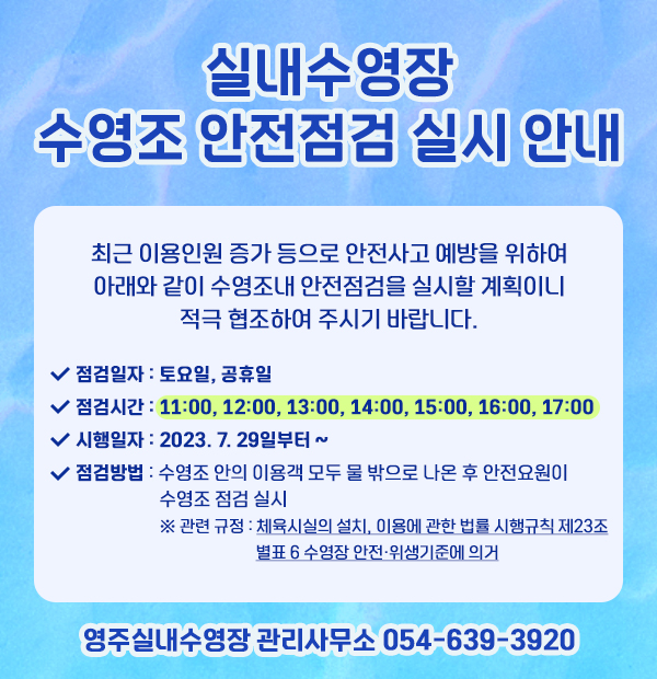 실내수영장 수영조 안전점검 실시 안내 최근 이용인원 증가 등으로 안전사고 예방을 위하여 아래와 같이 수영조내 안전점검을 실시할 계획이니 적극 협조하여 주시기 바랍니다. 점검일자 : 토요일, 공휴일 점검시간 : 11:00, 12:00, 13:00, 14:00, 15:00, 16:00. 17:00 시행일자 : 2023. 7. 29일부터 ~ 점검방법 : 수영조 안의 이용객 모두 물 밖으로 나온 후 안전요원이 수영조 점검 실시 ※관련 규정 : 체육시설의 설치, 이용에 관한 법률 시행규칙 제23조 별표 6 수영장 안전·위생기준에 의거 영주실내수영장 관리사무소 054-639-3920