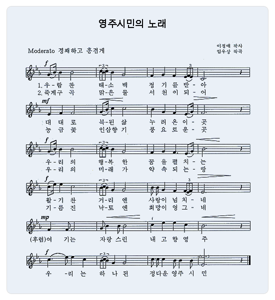 영주시민의 노래 Moderato 경쾌하고 흥겹게 - 이정애 작사, 임우상 작곡 / 1절. 우-람찬 태-소백 정기를 받-아 대대로 복-된 삶 누려온이-곳 우-리의 행-복한 꿈을 펼치-는 활-기찬 거-리엔 사랑이 넘치-네 (후렴)여 기는 자랑스런 내고향 영 주 우-리는 하나된 정다운 영주시민 2절. 죽계구 곡 맑-은 물 서천이 되-어 능금꽃 인삼향기 풍요로운-곳 우-리의 미-래가 약속되는-땅 기-름진 낙-토엔 희망이 영그-네 (후렴) 여기는 자랑스런 내고향영주 우-리는 하나된 정다운 영주시민