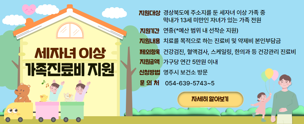 세자녀 이상 가족진료비 지원/ 1. 지원대상 : 경상북도에 주소지를 둔 세자녀 이상 가족 중 막내가 13세 미만인 자녀가 있는 가족 전원 2. 지원기간 : 연중(*예산 범위 내 선착순 지원) 3. 지원내용 : 치료를 목적으로 하는 진료비 및 약제비 본인부담금 4. 제외항목 : 건강검진, 혈액검사, 스케일링, 한의과 등 건강관리 진료비 5. 지원금액 : 가구당 연간 5만원 이내 6. 신청방법 : 영주시 보건소 방문  7. 문의처 : 054-639-5743~5