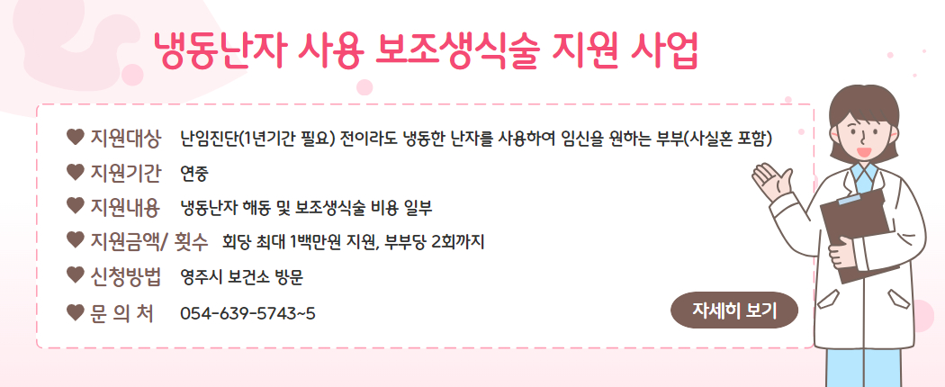 냉동난자 사용 보조생식술 지원 사업/ 1. 지원대상 : 난임진단(1년기간 필요) 전이라도 냉동한 난자를 사용하여 임신을 원하는 부부(사실혼 포함) 2. 지원기간 : 연중 3. 지원내용 : 냉동난자 해동 및 보조생식술 비용 일부 4. 지원금액 및 횟수 - 회당 최대 1백만원 지원, 부부당 2회까지 5. 신청방법 : 영주시 보건소 방문  6. 문의처 : 054-639-5743~5