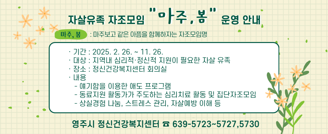 ◎ 2025년 「자살유족 자조모임」 “마주,봄” 운영    * “마주, 봄” 이란 : 마주보고 같은 아픔을 함께하자는 자조모임명입니다.   ∙ 기    간 : 2025년 2월 26일 ~ 11월 26일   ∙ 대    상 : 지역내 심리적·정신적 지원이 필요한 자살유족   ∙ 장    소 : 정신건강복지센터 회의실   ∙ 내    용      - 얘기함을 이용한 애도프로그램     - 동료지원 활동가가 주도하는 심리치료 활동 및 집단자조모임     - 상실경험 나눔, 스트레스 관리, 자살예방 이해 등  ※ 문   의 : 영주시 정신건강복지센터 ☎ 639-5723~5727,5730