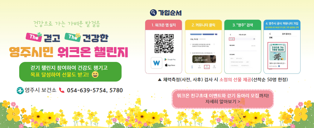 건강으로 가는 가벼운 발걸음 the 걷고 the 건강한 영주시민 워크온 챌린지/ 걷기 챌린지 참여하여 건강도 챙기고 목표 달성하여 선물도 받고! (웃는얼굴) 영주시 보건소 054-639-5754, 5780/ 가입순서 1. 워크온 앱 설치(앱 다운로드 QR 코드 , 앱 아이콘) 2. 커뮤니티 클릭(앱 화면 이미지) 3. "영주"검색 (앱 화면 이미지) 4. 영주시 공식 커뮤니티 가입(공식커뮤니티 바로가기 QR, 거주 읍면동 선택) (앱 화면 이미지) ▲ 체력측정(사전, 사후) 검사 시 소정의 선물 제공(선착순 50명 한정) 워크온 친구초대 이벤트와 걷기 동아리 모집까지! 자세히 알아보기>
