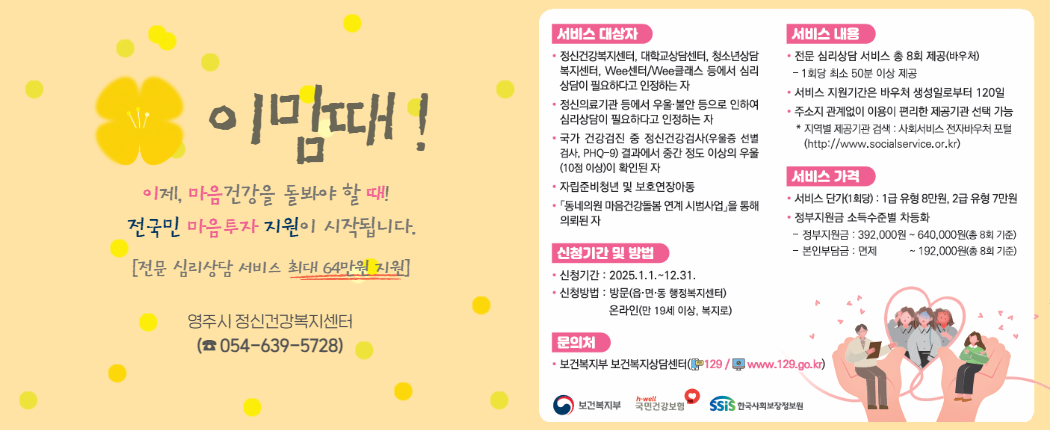 2025년 전국민 마음투자 지원사업 대상자 모집 ⦁ 사업내용 : 우울·불안 등 정서적 어려움이 있는 국민에게 대화 기반의 전문 심리상담 서비스를 제공하여, 국민의 마음건강 돌봄, 자살 예방 및 정신질환 조기발견 ⦁ 사업대상 : 우울·불안 등 정서적 어려움이 있는 국민 중 아래 기준에 해당하는 자로, 나이 및 소득 기준은 없음 - 정신건강복지센터, 대학교상담센터, 청소년상담복지센터,    Wee센터/Wee 클래스 등에서 심리상담이 필요하다고 인정하는 자 - 정신의료기관 등에서 우울·불안 등으로 인하여 심리상담이    필요하다고 인정하는 자 - 국가 건강검진 중 정신건강검사(우울증 선별검사, PHQ-9) 결과에서   중간 정도 이상의 우울(10점 이상)이 확인된 자 - 자립준비청년 및 보호연장아동 - 「동네의원 마음건강돌봄 연계 시범사업」 통해 의뢰된 자 ⦁ 지원내용 - 전문 심리상담 서비스 총 8회기 제공(바우처) - 서비스 단가(1회당) : 1급 유형 8만원, 2급 유형 7만원 - 정부지원금 소득수준별 차등화 ⦁ 모집기간 : ~2025. 12. 31. ⦁ 신청방법 : 읍면동 행정복지센터 방문 / 복지로 온라인 신청 ⦁ 문 의 처 : 영주시정신건강복지센터(☎054-639-5728) ※ 첨부파일 이미지 참고