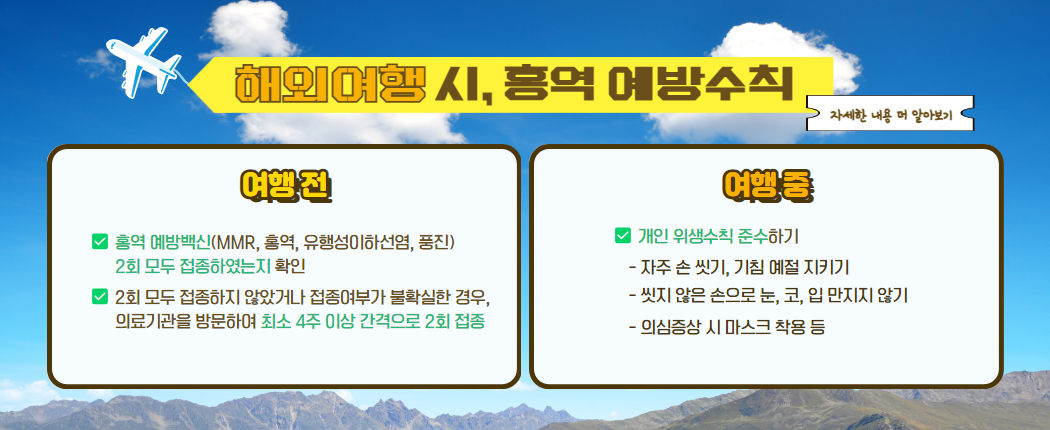 해외여행 시, 홍역 예방수칙 여행전 홍역 예방백신 2회 모두 접종하였는지 확인 2회 모두 접종하지 않았거나 불확실한 경우, 의료기관을 방문하여 최소 4주 이상 간격으로 2회 접종하기 여행중 개인위생수칙 준수하기 - 자주 손씻기, 기침예절 지키기 - 씻지 않은 손으로 눈, 코, 입 만지지 않기 - 의심증상 시 마스크 착용 등