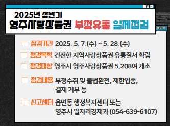 2025년 상반기 영주사랑상품권 부정유통 일제점검   점검기간 : 2025. 5. 7.(수) ~ 5. 28.(수)   점검목적 : 건전한 지역사랑상품권 유통질서 확립   점검대상 : 영주시 영주사랑상품권 5,208여 개소   점검내용 : 부정수취 및 불법환전, 제한업종, 결제 거부 등   신고센터 : 읍면동 행정복지센터 또는 영주시 일자리경제과                      (054-639-6107)