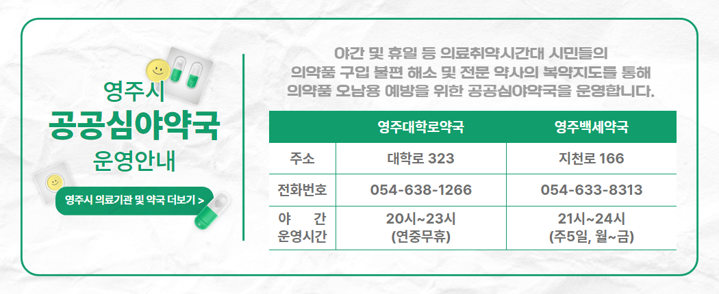 “영주시 공공심야약국 확대 운영”야간 및 휴일 등 의료취약시간대 시민들의 의약품 구입 불편 해소 및 전문 약사의 복약지도를 통해 의약품 오남용 예방을 위한 공공심야약국을 확대 운영합니다. 운영약국 영주대학로약국 영주백세약국 주소 대학로 323 지천로 166 전화번호 054-638-1266 054-633-8313 야간운영시간 20시~23시(연중무휴) 21시~24시 (주5일, 월~금)