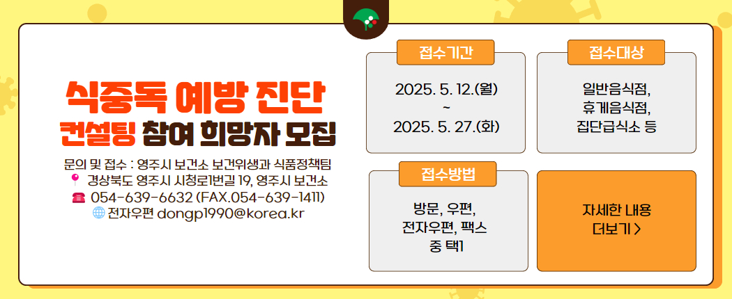 식중독 예방진단 컨설팅 참여희망자 모집 1. 접수기간 : 2025. 5. 12.(월) ~ 5. 27.(화) 2. 접수대상 : 일반‧휴게음식점, 집단급식소 등 3. 접수방법 : 방문, 우편, 전자우편, 팩스 중 택1 4. 접 수 처 : 시청로 1번길 19, 영주시보건소 보건위생과 식품정책팀     (054-639-6632, 팩스 054-639-1411, 전자우편 dongp1990@korea.kr)