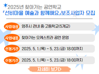 2025년 찾아가는 공연학교 「선비마을 예술과 함께해요」보조사업자 모집○ 사 업 명 : 2025년 찾아가는 공연학교「선비마을 예술과 함께해요」 ○ 사 업 비 : 40,000천원(시비) ○ 사업대상 : 영주시 관내 중·고등학교(5개교)※ 공연단체 선정 후, 학교별 신청을 받아 공연 대상학교 선정 ○ 사업내용 : 찾아가는 오케스트라 공연 운영 ○ 신청기간 : 2025. 5. 1.(목) ~ 5. 23.(금) 18:00까지 ○ 신청방법 : 지방보조금관리시스템 온라인 신청(보탬e https://www.losims.go.kr) ○ 신청자격 및 제출서류 : 공고문 참고 <영주시청 홈페이지 바로가기>