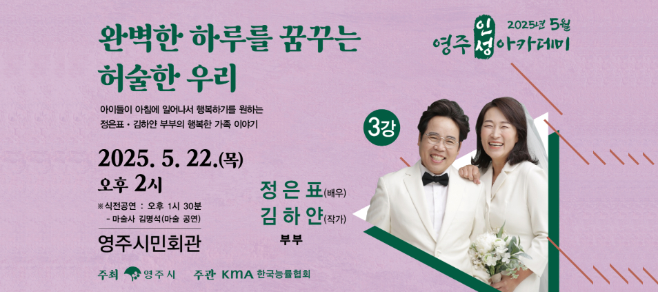 2025년 5월 영주인성아카데미완벽한 하루를 꿈꾸는 허술한 우리 아이들이 아침에 일어나서 행복하기를 원하는 정은표 김하얀 부부의 행복한 가족 이야기. 3강 2025. 5. 22.(목) 오후2시 ※ 식전공연 : 오후 1시 30분 - 마술사 김명석(마술 공연) 영주시민회관 정은표(배우) 김하얀(작가) 부부 주최 영주시 주관 KMA 한국능률협회