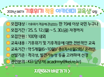 - 2025년 제3기 기후위기 적응 아카데미 교육생 모집 -  가. 모집대상 : 기후위기 적응에 관심있는 만 19세 이상 국민 누구나 나. 모집기간 : 2025년 5월 12일(월) ~ 2025년 5월 30일(금) 자정까지 다. 모집인원 : 100명 내외 라. 교육내용 : 해양, 생태계, 건강 등 기후위기 및 기후적응에 대한 전반적인 교육 마. 교육기간 : 2025년 6월 ~ 10월(약 5개월) 총 8차시(월 2회) 온라인 진행 바. 접수방법 : KEI 국가기후위기적응센터 홈페이지 접수(kaccc.kei.re.kr) 사. 선발기준 : 적극성, 이해도, 발전가능성 등을 고려하여 선정 아. 발표방법 : 2025년 6월 5일(목) 15:00, KEI 국가기후위기적응센터 홈페이지 공지     ※ 관련문의 : academy@kei.re.kr
