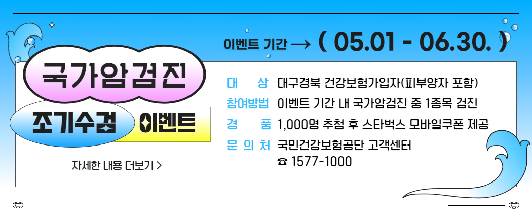 국가암검진 조기수검 이벤트 자세한 내용 더보기 > 이벤트 기간 → (05.01.-06.30.) 대상 대구경북 건강보험가입자(피부양자 포함) 참여방법 이벤트 기간 내 국가암검진 중 1종목 검진 경품 1,000명 추첨 후 스타벅스 모바일쿠폰 제공 문의처 국민건강보험공단 고객센터 1577-1000
