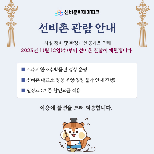 선비문화테마파크 선비촌 관람 안내 : 시설 정비 및 환경개선 공사로 인해 2025년 11월 12일(수)부터 선비촌 관람이 제한됩니다. / 소수서원&amp;amp;middot;소수박물관 정상 운영 / 선비촌 매표소 정상 운연(입장 불가 안내 진행) / 입장료 : 기존 할인요금 적용 / 이용에 불편을 드려 죄송합니다. 